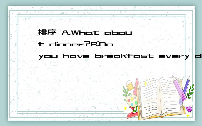 排序 A.What about dinner?B:Do you have breakfast every day?C:I usually have some fruit likeapples and bananas .They are healthy food.D:Oh,what do you have for lunch?E：Yes,l do .I eat hamburger and milk.F:Yes,you are right.G:For lunch,l eat chicke