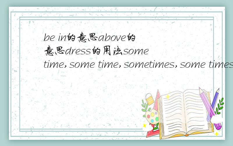 be in的意思above的意思dress的用法sometime,some time,sometimes,some times这几个词组的区别以上7个词再加上sound都帮忙造个句~谢谢了`````