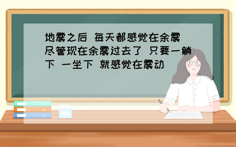 地震之后 每天都感觉在余震 尽管现在余震过去了 只要一躺下 一坐下 就感觉在震动