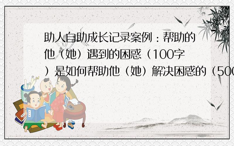 助人自助成长记录案例：帮助的他（她）遇到的困惑（100字）是如何帮助他（她）解决困惑的（500字）感悟：在帮助他(她)解决困惑的同时,自己的成长感悟（200字）