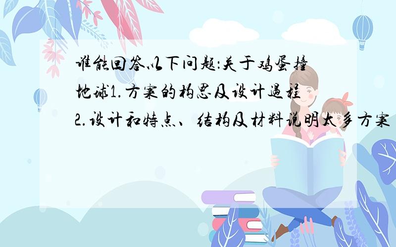 谁能回答以下问题：关于鸡蛋撞地球1.方案的构思及设计过程2.设计和特点、结构及材料说明太多方案了.我都不知道归纳了.回答问题看好我所问的啊.我要的只是那2个问题.谁帮我归纳下啊