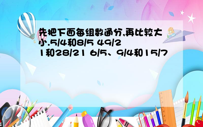 先把下面每组数通分,再比较大小.5/4和8/5 49/21和28/21 6/5、9/4和15/7