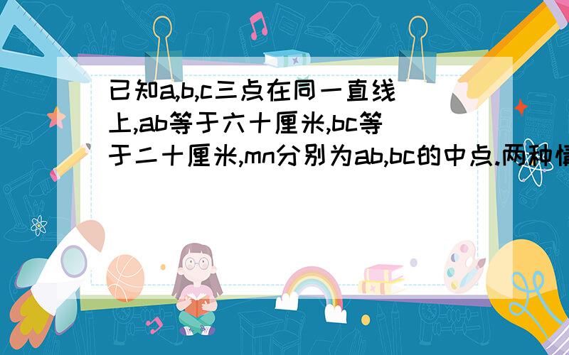 已知a,b,c三点在同一直线上,ab等于六十厘米,bc等于二十厘米,mn分别为ab,bc的中点.两种情况