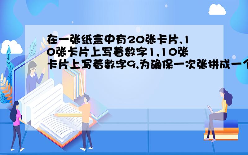 在一张纸盒中有20张卡片,10张卡片上写着数字1,10张卡片上写着数字9,为确保一次张拼成一个最大的两位数,