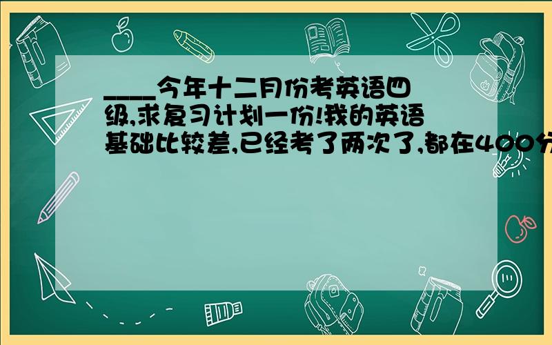 ____今年十二月份考英语四级,求复习计划一份!我的英语基础比较差,已经考了两次了,都在400分左右徘徊~