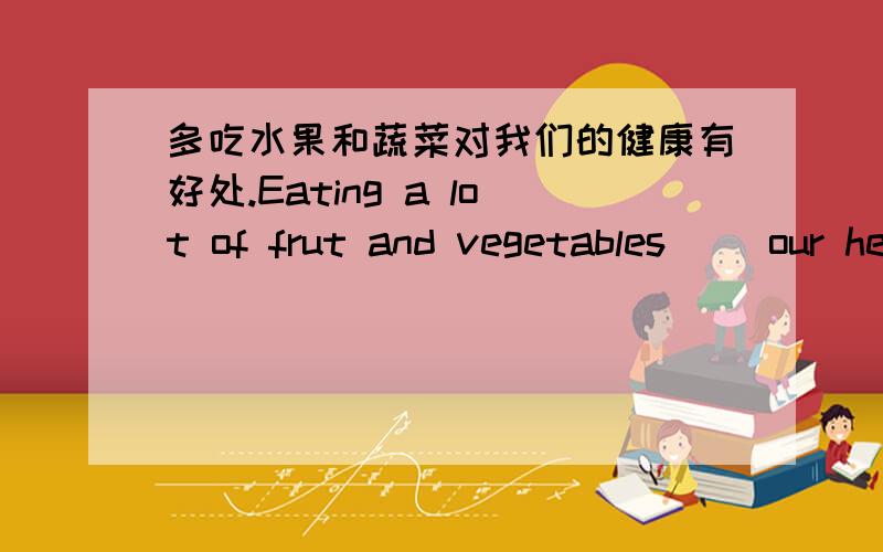 多吃水果和蔬菜对我们的健康有好处.Eating a lot of frut and vegetables( )our health.