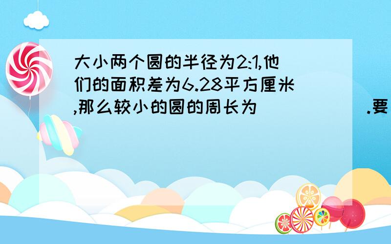 大小两个圆的半径为2:1,他们的面积差为6.28平方厘米,那么较小的圆的周长为______.要有过程和分析