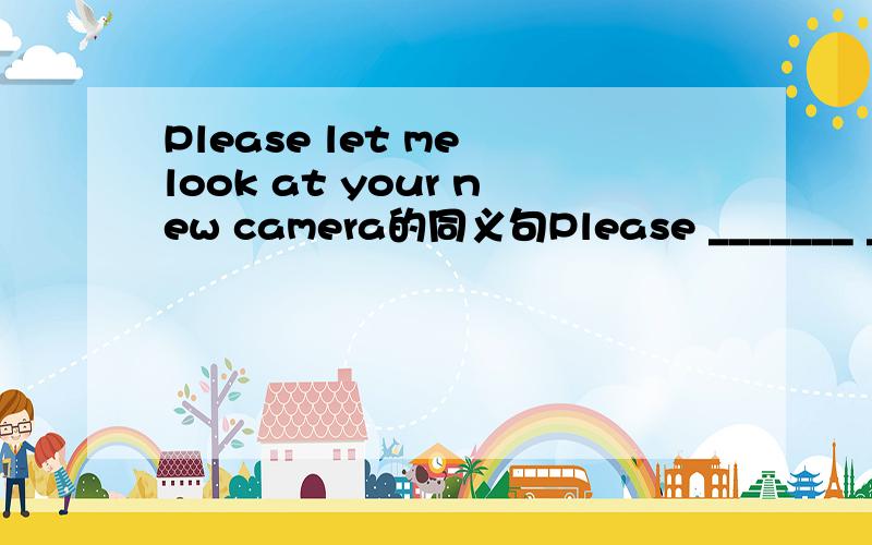 Please let me look at your new camera的同义句Please _______ _______ your new camera