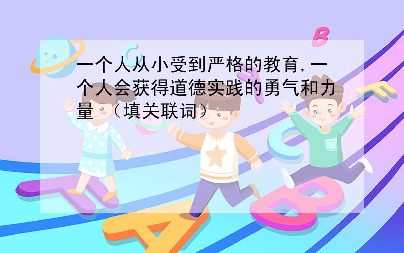 一个人从小受到严格的教育,一个人会获得道德实践的勇气和力量 （填关联词）