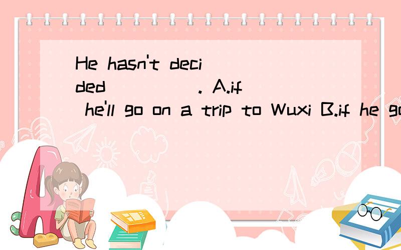 He hasn't decided_____. A.if he'll go on a trip to Wuxi B.if he goes on a trip to WuxiC. when does he go on a trip to Wuxi