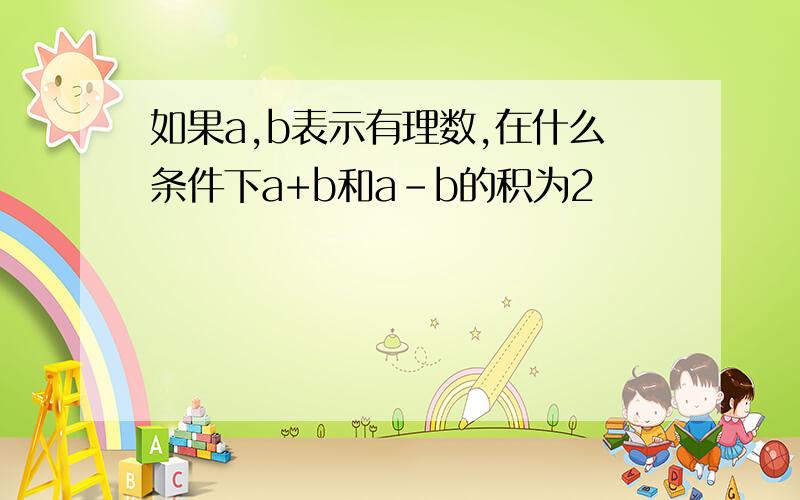 如果a,b表示有理数,在什么条件下a+b和a-b的积为2