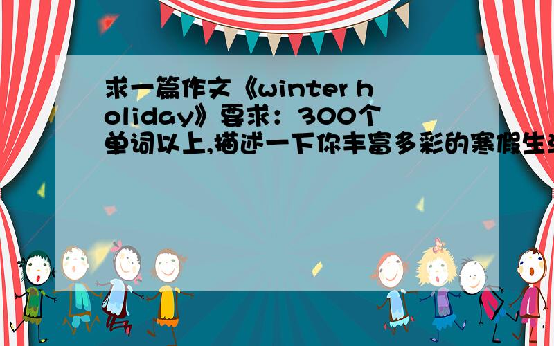 求一篇作文《winter holiday》要求：300个单词以上,描述一下你丰富多彩的寒假生活,例如：如何提高身体素质,培养自己的兴趣爱好,如何与家人、朋友、同学沟通等.