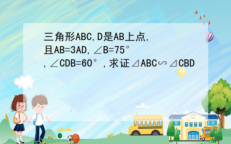 三角形ABC,D是AB上点,且AB=3AD,∠B=75°,∠CDB=60°,求证⊿ABC∽⊿CBD