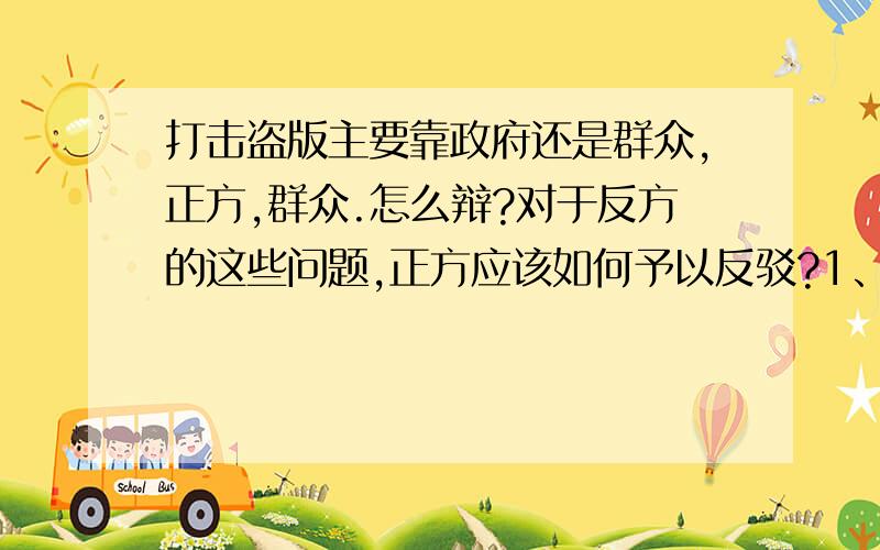 打击盗版主要靠政府还是群众,正方,群众.怎么辩?对于反方的这些问题,正方应该如何予以反驳?1、百姓们大部分不能很好的识别盗版；2、百姓们对相同事物来说更青睐便宜点的；3、政府有这