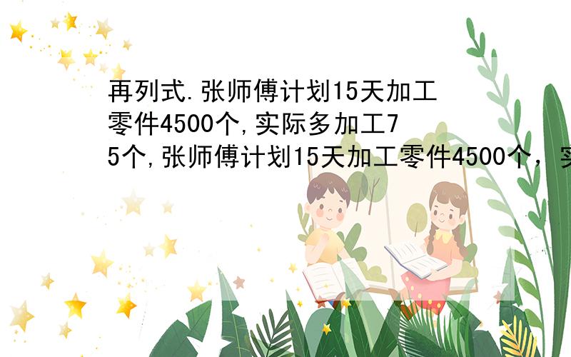 再列式.张师傅计划15天加工零件4500个,实际多加工75个,张师傅计划15天加工零件4500个，实际每天多加工75个