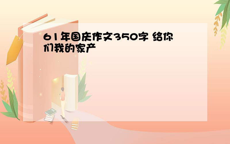 61年国庆作文350字 给你们我的家产