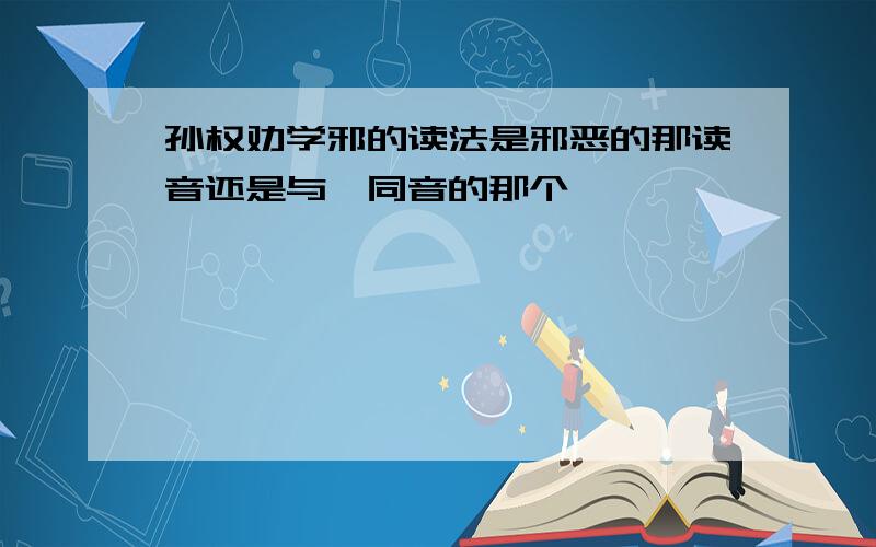 孙权劝学邪的读法是邪恶的那读音还是与耶同音的那个