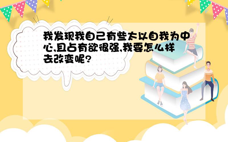 我发现我自己有些太以自我为中心,且占有欲很强,我要怎么样去改变呢?