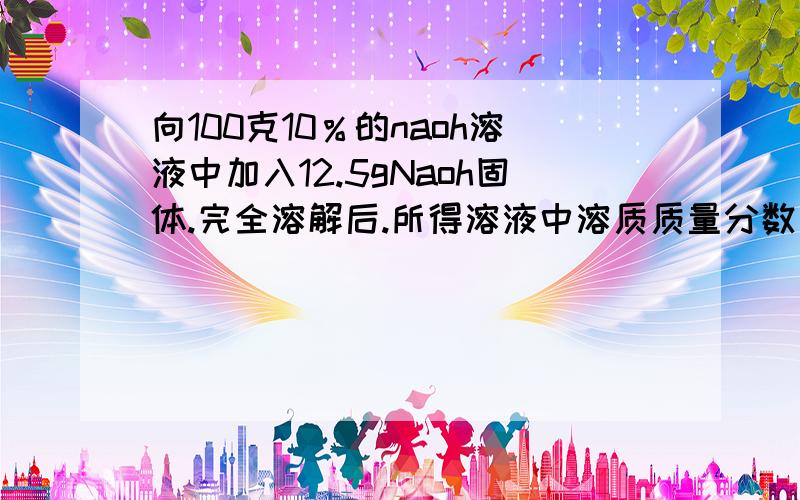 向100克10％的naoh溶液中加入12.5gNaoh固体.完全溶解后.所得溶液中溶质质量分数为?求详细