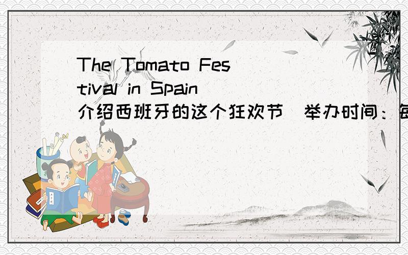 The Tomato Festival in Spain介绍西班牙的这个狂欢节．举办时间：每年8月的最后一个星期三举办地点：以农产品著称的西班牙布尼奥尔镇广场节日渊源：它是西班牙一年一度的民间传统节日,源自