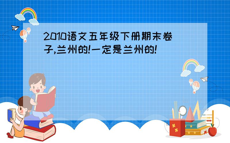 2010语文五年级下册期末卷子,兰州的!一定是兰州的!