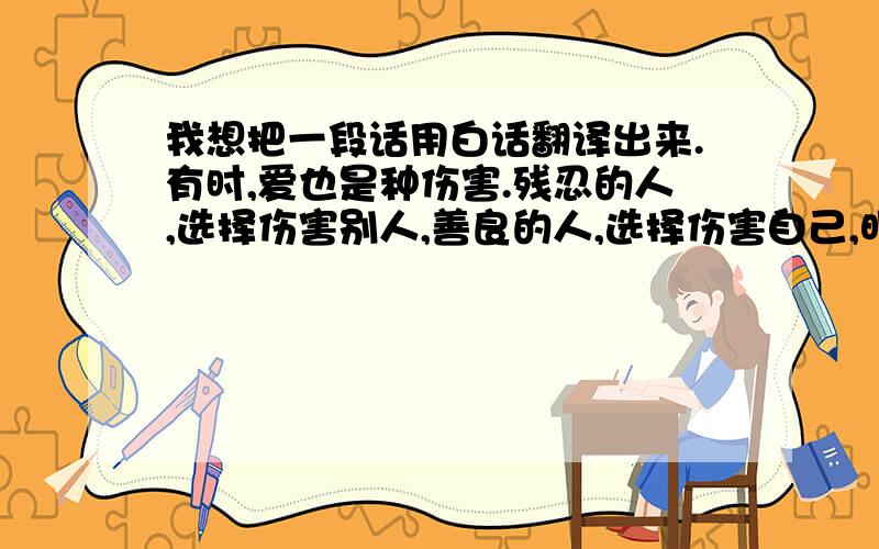 我想把一段话用白话翻译出来.有时,爱也是种伤害.残忍的人,选择伤害别人,善良的人,选择伤害自己,明明