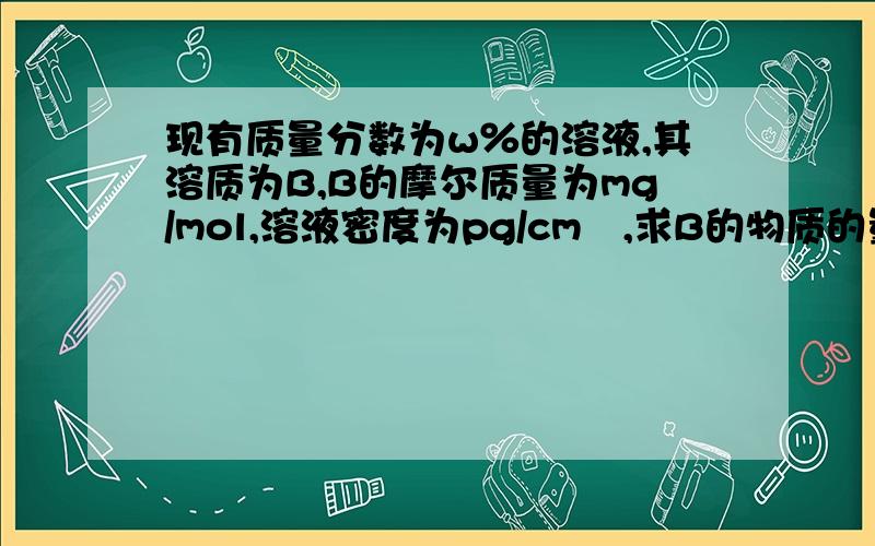 现有质量分数为w％的溶液,其溶质为B,B的摩尔质量为mg/mol,溶液密度为pg/cm³,求B的物质的量浓度.一定要有过程,