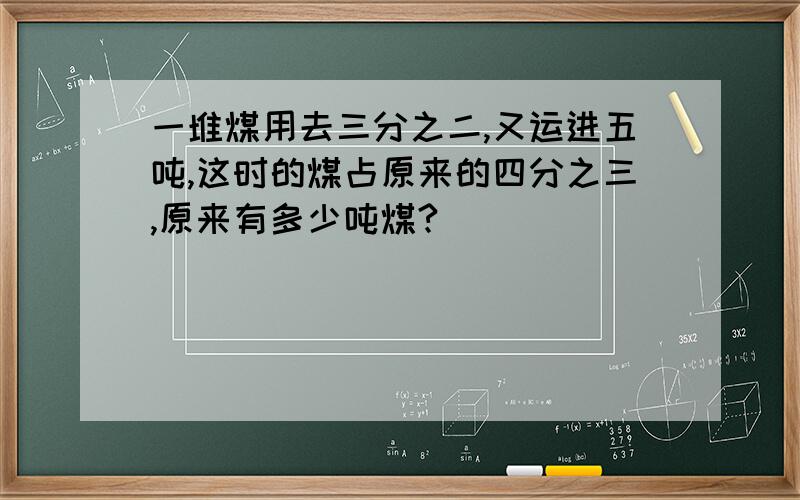 一堆煤用去三分之二,又运进五吨,这时的煤占原来的四分之三,原来有多少吨煤?