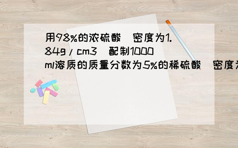 用98%的浓硫酸(密度为1.84g/cm3)配制1000ml溶质的质量分数为5%的稀硫酸(密度为1.07g/cm3),则（1）配制成的稀硫酸溶液有 克（2）需要98%的浓硫酸和水各多少ml（计算说明）