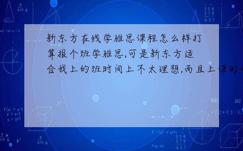 新东方在线学雅思课程怎么样打算报个班学雅思,可是新东方适合我上的班时间上不太理想,而且上课的那个校区蛮远的,今天发现有网络在线班,不知道和面授班比在师资,讲课内容会不会有所