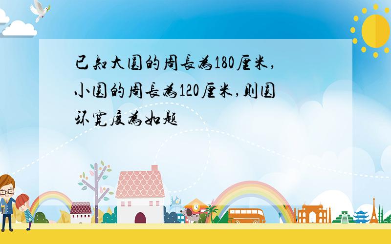 已知大圆的周长为180厘米,小圆的周长为120厘米,则圆环宽度为如题