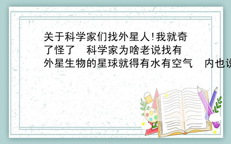 关于科学家们找外星人!我就奇了怪了  科学家为啥老说找有外星生物的星球就得有水有空气  内也说不定人家不用喝水不用呼吸呢   你说是不   这个问题困扰我多年  今天我终于鼓足勇气问出