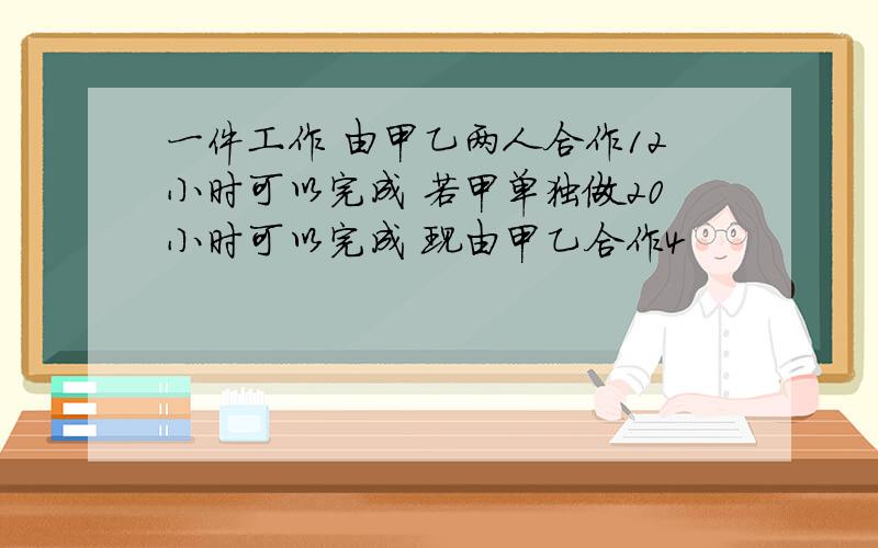 一件工作 由甲乙两人合作12小时可以完成 若甲单独做20小时可以完成 现由甲乙合作4