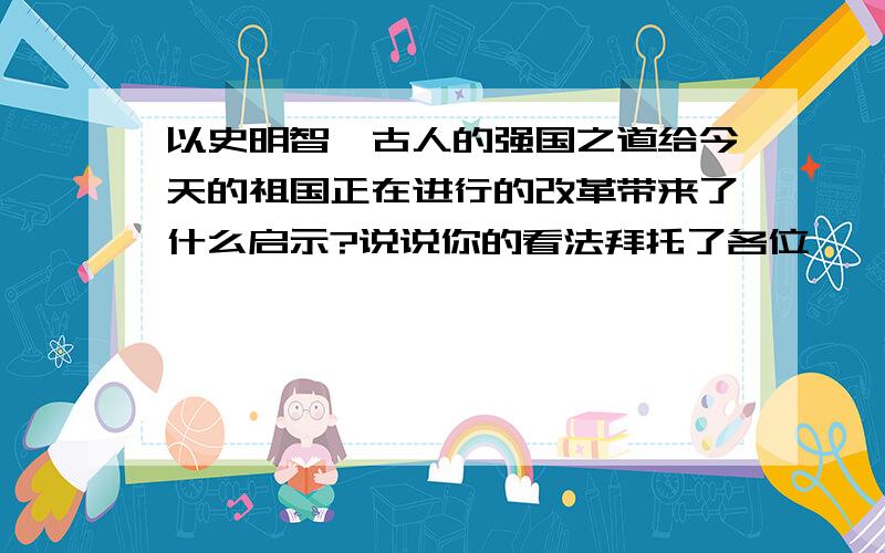 以史明智,古人的强国之道给今天的祖国正在进行的改革带来了什么启示?说说你的看法拜托了各位