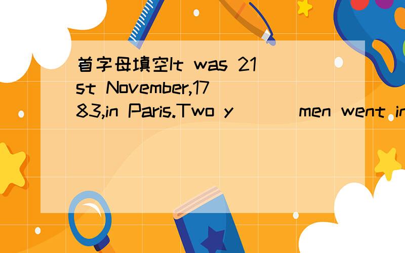 首字母填空It was 21st November,1783,in Paris.Two y___ men went into a very,very big balloon.Theymade a fire w___ some wood and paper so that the fire could make the balloon b___ lighter.After some m___ ,the balloon left the ground.The two young