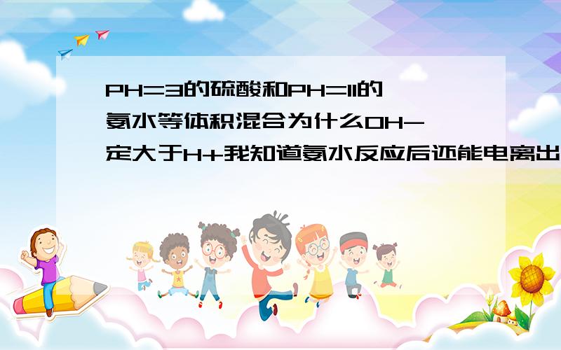 PH=3的硫酸和PH=11的氨水等体积混合为什么OH-一定大于H+我知道氨水反应后还能电离出氢氧根但是生成物硫酸铵是强酸弱碱盐显酸性啊,为什么氢氧根一定比氢离子多