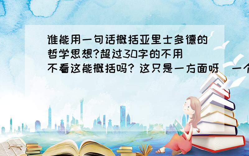 谁能用一句话概括亚里士多德的哲学思想?超过30字的不用．不看这能概括吗？这只是一方面呀．一个角度呀．哲学，要用哲学的语言才行．真理之类的绝对不是