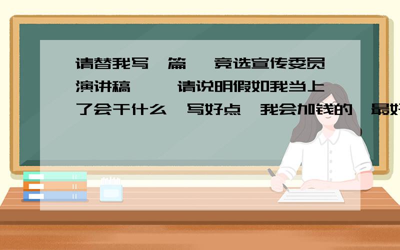 请替我写一篇< 竞选宣传委员演讲稿 >,请说明假如我当上了会干什么,写好点,我会加钱的,最好在2012年3月17日到3月18日之间完成,（备注：请考虑我的情况在下手,