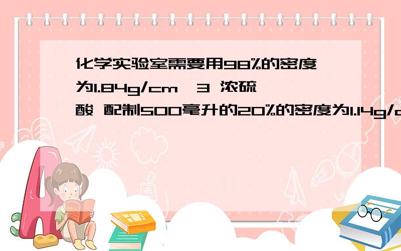 化学实验室需要用98%的密度为1.84g/cm^3 浓硫酸 配制500毫升的20%的密度为1.14g/cm^3的稀硫酸,需要用浓硫酸和水的体积各多少毫升?