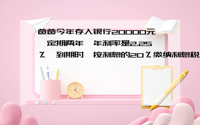 爸爸今年存入银行20000元,定期两年,年利率是2.25％,到期时,按利息的20％缴纳利息税.存款到期时,爸爸从银行可取到多少元?