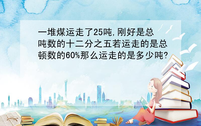 一堆煤运走了25吨,刚好是总吨数的十二分之五若运走的是总顿数的60%那么运走的是多少吨?