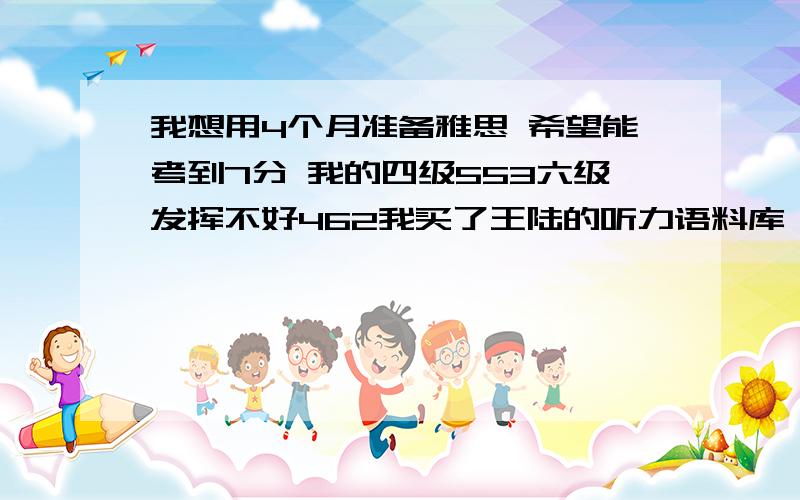 我想用4个月准备雅思 希望能考到7分 我的四级553六级发挥不好462我买了王陆的听力语料库,真题4-9,雅思写作官方题库范文和雅思9分写作,雅思考官口语实战指导,阅读方面想买9分达人1和2,有很