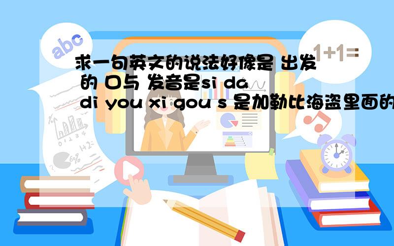 求一句英文的说法好像是 出发 的 口与 发音是si da di you xi gou s 是加勒比海盗里面的一句台词啊 女主角说的 在开船的时候