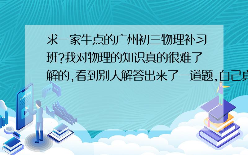 求一家牛点的广州初三物理补习班?我对物理的知识真的很难了解的,看到别人解答出来了一道题,自己真的很羡慕,我什么时候也能把这些题答出来啊?