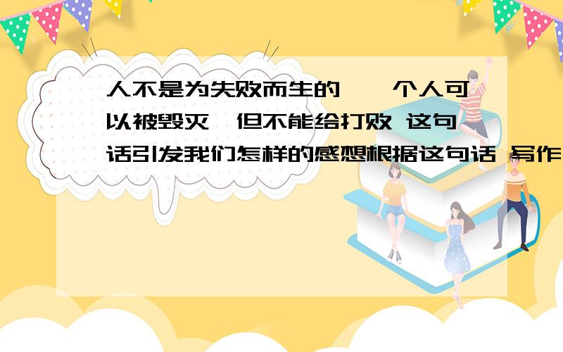 人不是为失败而生的,一个人可以被毁灭,但不能给打败 这句话引发我们怎样的感想根据这句话 写作文 800字左右