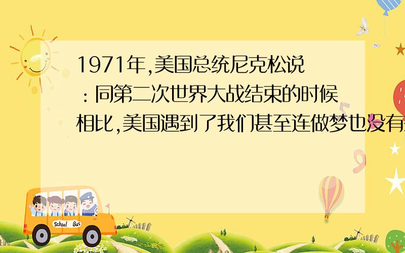 1971年,美国总统尼克松说：同第二次世界大战结束的时候相比,美国遇到了我们甚至连做梦也没有想到过的那种挑战.这种挑战是指?A苏联的威胁B西欧和日本的经济竞争C不结盟运动的兴起D中国