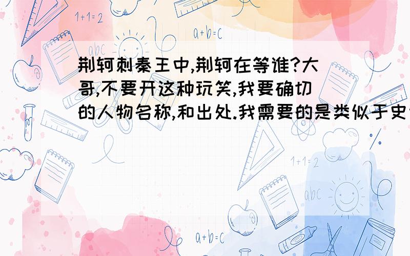 荆轲刺秦王中,荆轲在等谁?大哥,不要开这种玩笑,我要确切的人物名称,和出处.我需要的是类似于史记这样的正史中记载的资料,不要猜测 如果说：荆轲不是刺杀秦王的人,那么史记的记载是否