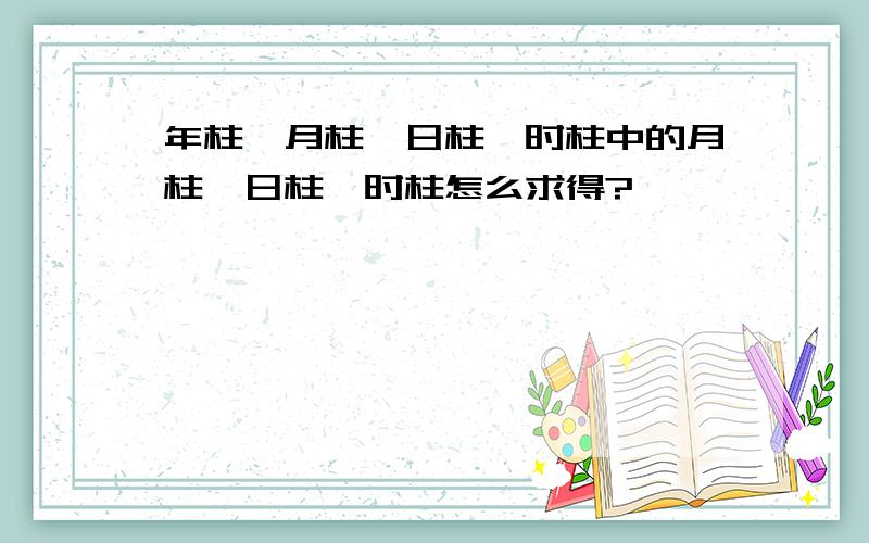 年柱,月柱,日柱,时柱中的月柱,日柱,时柱怎么求得?