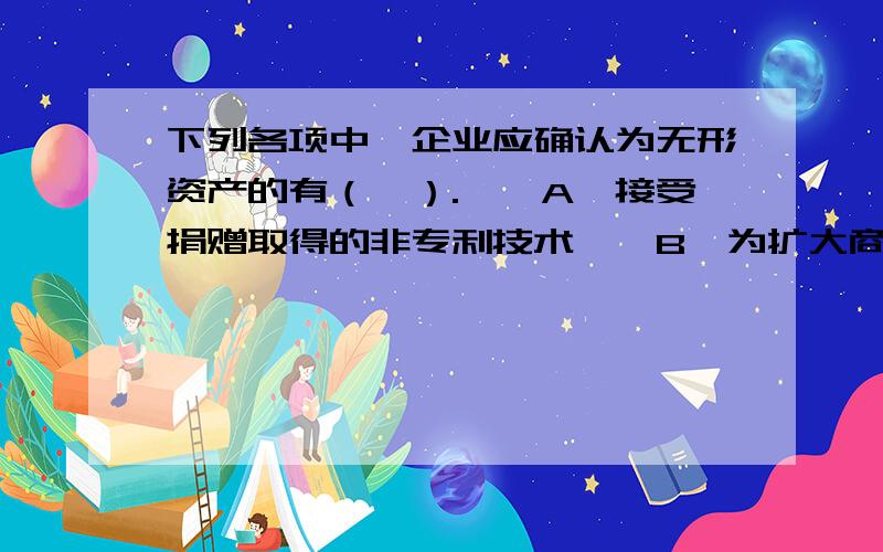 下列各项中,企业应确认为无形资产的有（　）.　　A、接受捐赠取得的非专利技术　　B、为扩大商标知名度而支付的广告费　　C、企业自创的商誉　　D、企业自行研发成功的专利技术