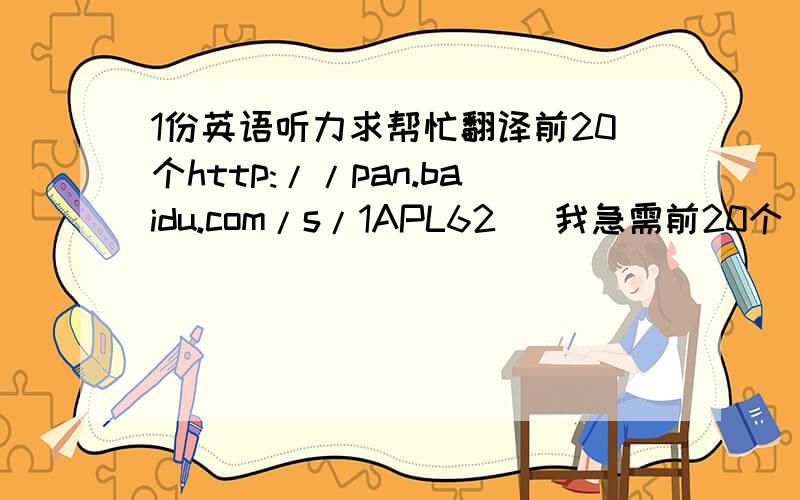 1份英语听力求帮忙翻译前20个http://pan.baidu.com/s/1APL62   我急需前20个  如有能全翻译的附赠500分  求助求助前10个就行啊啊啊   前10个就行啊啊啊   前10个就行啊啊啊   前10个就行啊啊啊   前10个